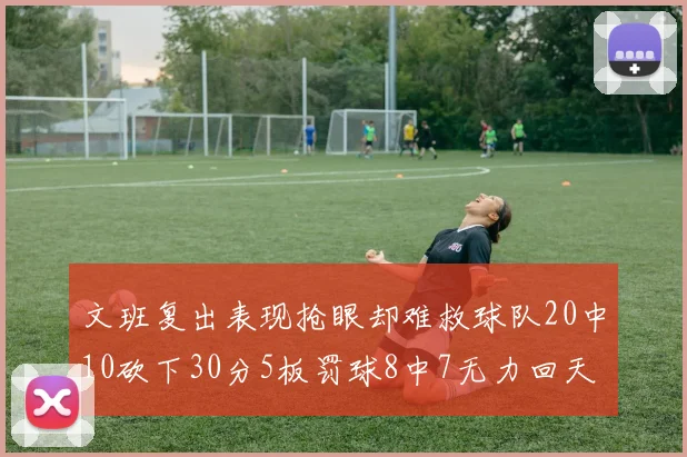 文班复出表现抢眼却难救球队20中10砍下30分5板罚球8中7无力回天