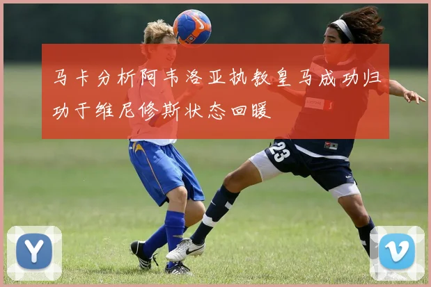 马卡分析阿韦洛亚执教皇马成功归功于维尼修斯状态回暖