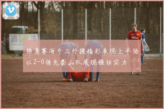 热身赛海牛三外援精彩表现上半场以2-0领先泰山队展现强劲实力