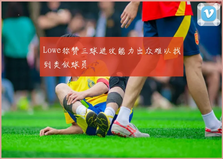 Lowe称赞三球进攻能力出众难以找到类似球员