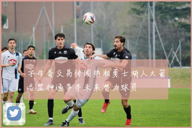 字母哥交易传闻热潮勇士湖人火箭各显神通争夺未来潜力球员