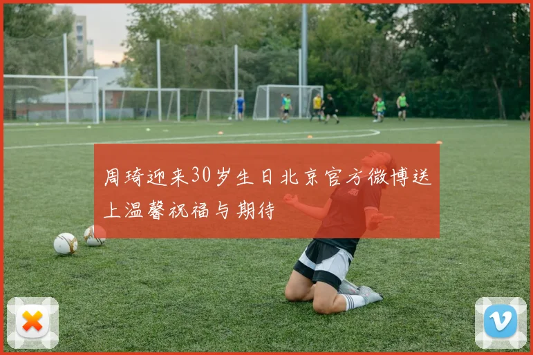 周琦迎来30岁生日北京官方微博送上温馨祝福与期待