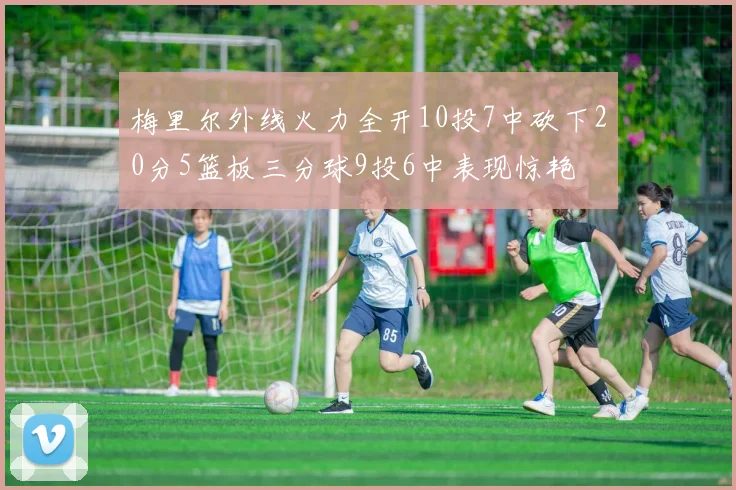 梅里尔外线火力全开10投7中砍下20分5篮板三分球9投6中表现惊艳