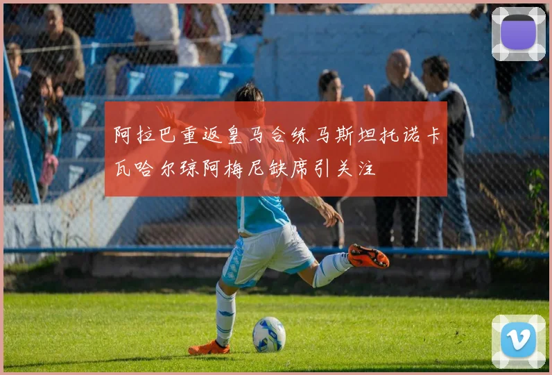 阿拉巴重返皇马合练马斯坦托诺卡瓦哈尔琼阿梅尼缺席引关注