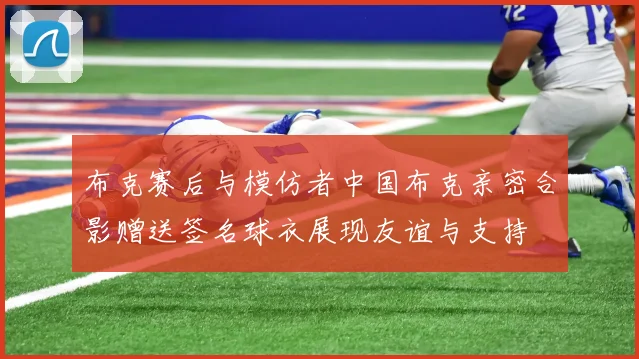 布克赛后与模仿者中国布克亲密合影赠送签名球衣展现友谊与支持