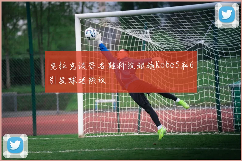 克拉克谈签名鞋科技超越Kobe5和6引发球迷热议