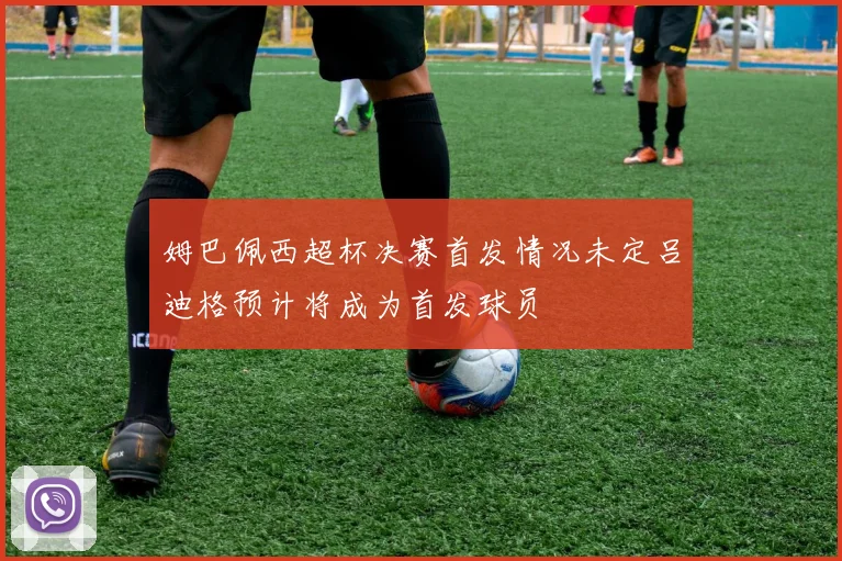 姆巴佩西超杯决赛首发情况未定吕迪格预计将成为首发球员