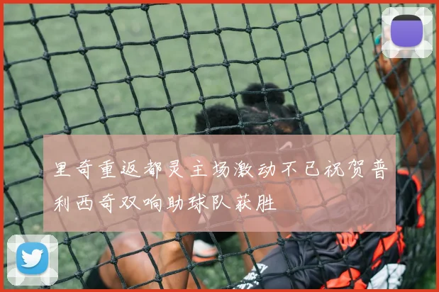 里奇重返都灵主场激动不已祝贺普利西奇双响助球队获胜