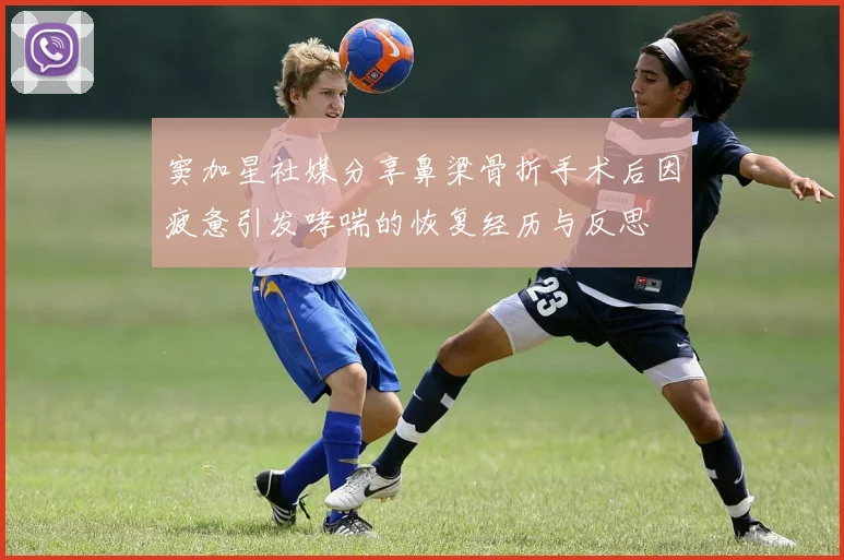 窦加星社媒分享鼻梁骨折手术后因疲惫引发哮喘的恢复经历与反思