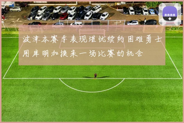 波津本赛季表现堪忧续约困难勇士用库明加换来一场比赛的机会