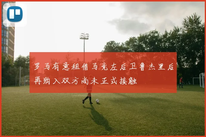罗马有意租借马竞左后卫鲁杰里后再购入双方尚未正式接触