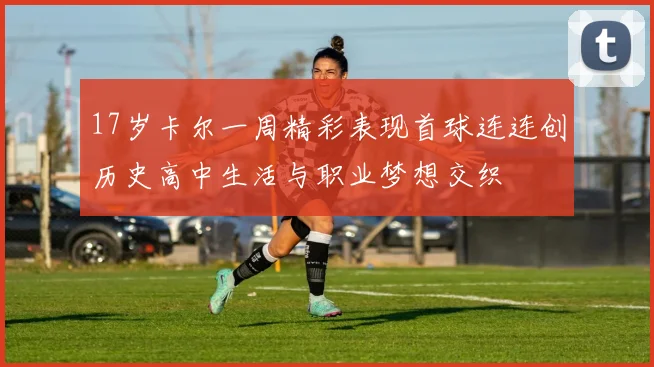 17岁卡尔一周精彩表现首球连连创历史高中生活与职业梦想交织