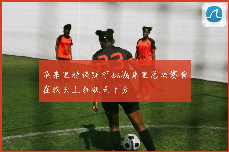 范弗里特谈防守挑战库里总决赛曾在我头上狂砍五十分