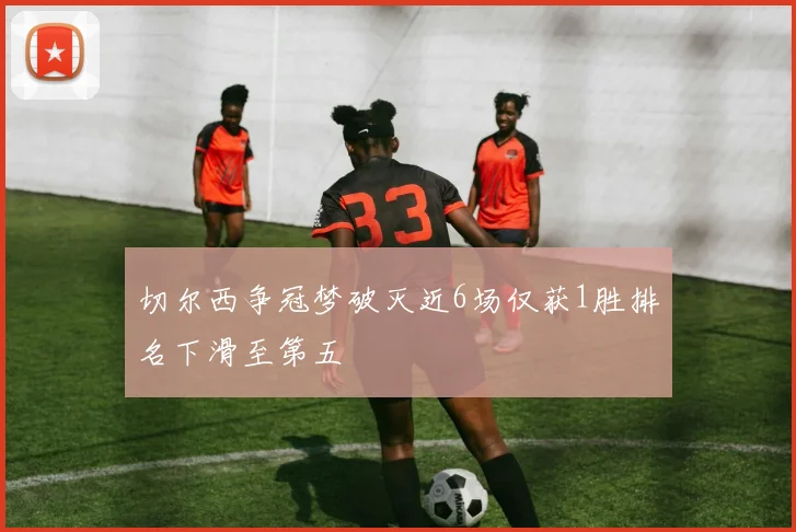 切尔西争冠梦破灭近6场仅获1胜排名下滑至第五