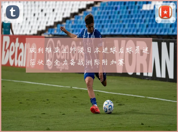 玻利维亚主帅谈日本进球后球员迷茫状态全力备战洲际附加赛