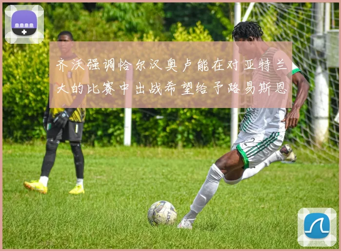 齐沃强调恰尔汉奥卢能在对亚特兰大的比赛中出战希望给予路易斯恩里克更多时间和信任