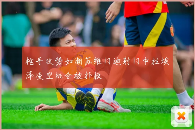 枪手攻势如潮苏维门迪射门中柱埃泽凌空机会被扑救