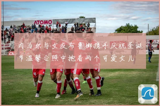 内马尔与女友布鲁娜携手庆祝圣诞节温馨合照中抱着两个可爱女儿