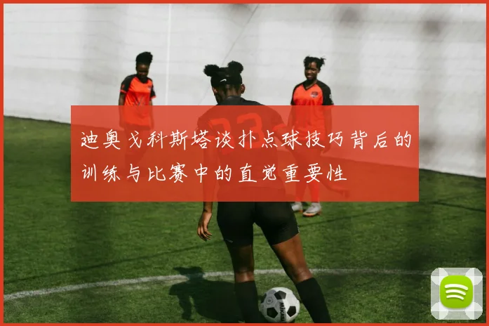 迪奥戈科斯塔谈扑点球技巧背后的训练与比赛中的直觉重要性