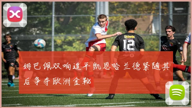 姆巴佩双响追平凯恩哈兰德紧随其后争夺欧洲金靴