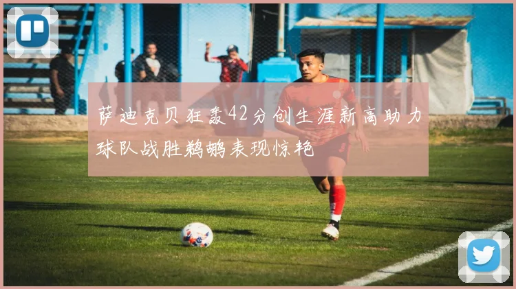 萨迪克贝狂轰42分创生涯新高助力球队战胜鹈鹕表现惊艳