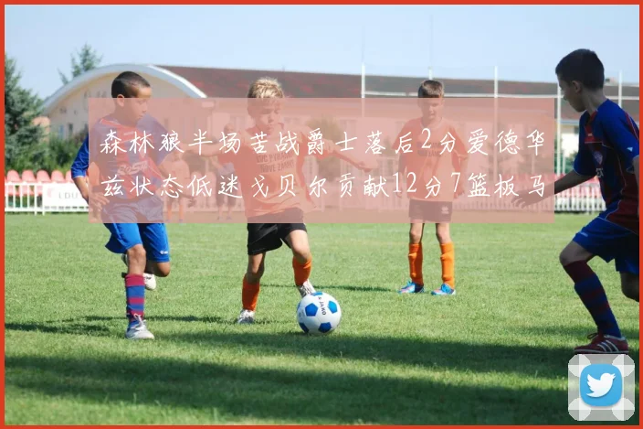 森林狼半场苦战爵士落后2分爱德华兹状态低迷戈贝尔贡献12分7篮板马卡表现抢眼拿下15分