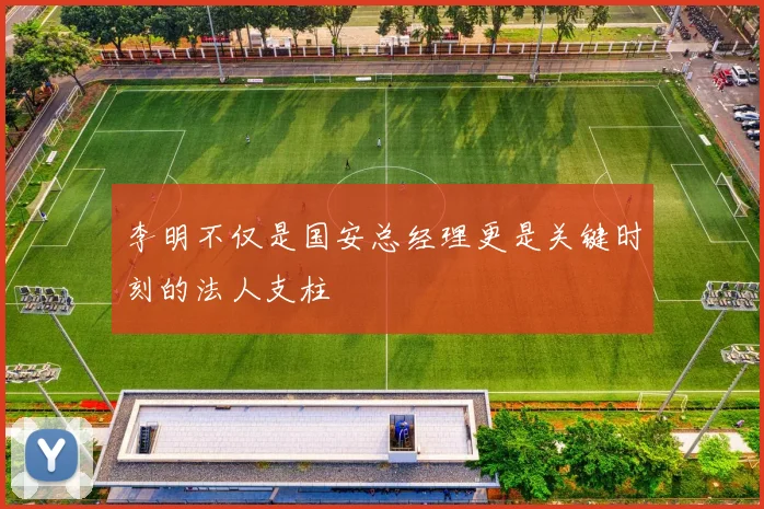 李明不仅是国安总经理更是关键时刻的法人支柱