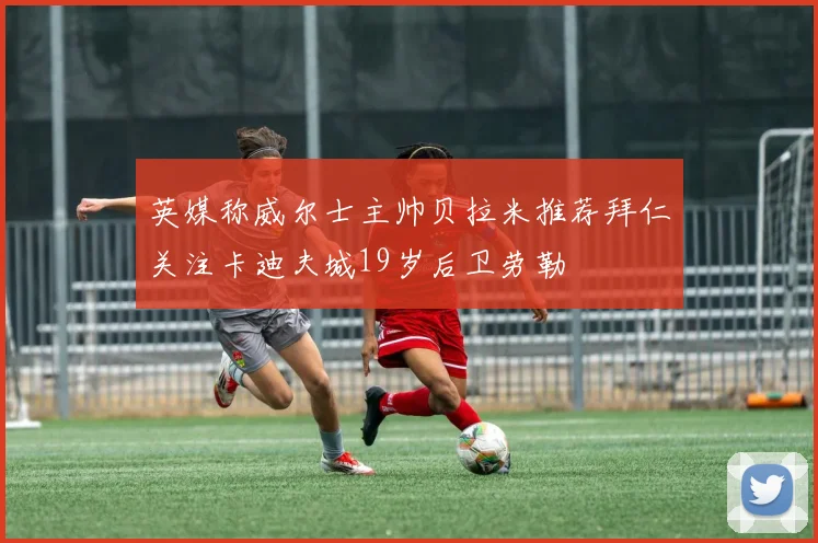 英媒称威尔士主帅贝拉米推荐拜仁关注卡迪夫城19岁后卫劳勒