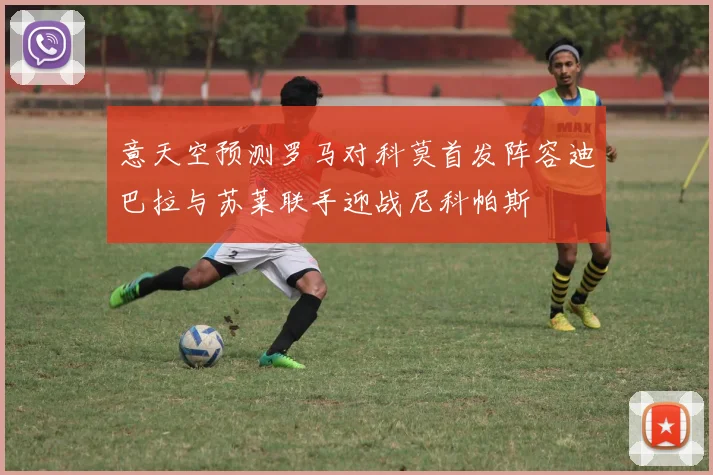 意天空预测罗马对科莫首发阵容迪巴拉与苏莱联手迎战尼科帕斯