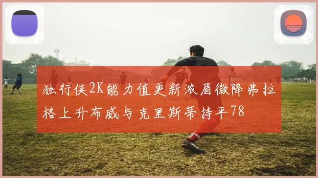 独行侠2K能力值更新浓眉微降弗拉格上升布威与克里斯蒂持平78